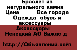 Браслет из натурального камня › Цена ­ 700 - Все города Одежда, обувь и аксессуары » Аксессуары   . Ненецкий АО,Вижас д.